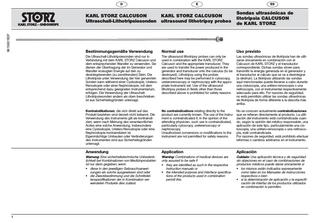 96136315DF 1  D  E  ES  KARL STORZ CALCUSON Ultraschall-Lithotripsiesonden  KARL STORZ CALCUSON ultrasound lithotripsy probes  Sondas ultrasónicas de litotripsia CALCUSON de KARL STORZ  Bestimmungsgemäße Verwendung  Normal use  Uso previsto  Die Ultraschall-Lithotripsiesonden sind nur in Verbindung mit dem KARL STORZ Calcuson und dem entsprechenden Wandler zu verwenden. Sie dienen der Übertragung der im Generator und Wandler erzeugten Energie auf den zu desintegrierenden (zu zerstörenden) Stein. Die Lithotripsie unter Verwendung der hier genannten Sonden kann während einer Cystoskopie, UreteroRenoskopie oder einer Nephroskopie, mit dem entsprechend dazu geeigneten Instrumentarium, erfolgen. Die Verwendung der UltraschallLithotripsiesonden anders als oben beschrieben ist aus Sicherheitsgründen untersagt.  The ultrasound lithotripsy probes can only be used in combination with the KARL STORZ Calcuson and the appropriate transducer. They are used to transfer the power produced in the generator and transducer onto the calculus (to be destroyed). Lithotripsy using the probes described here may be performed in cytoscopy, ureterorenoscopy or nephroscopy with the appropriate instrument set. Use of the ultrasound lithotripsy probes in fields other than those described above is prohibited for safety reasons.  Las sondas ultrasónicas de litotripsia han de utilizarse únicamente en combinación con el Calcuson de KARL STORZ y el transductor correspondiente. Dichas sondas sirven para transmitir la energía generada en el generador y el transductor al cálculo que se va a desintegrar (a destruir). La litotripsia utilizando las sondas aquí mencionadas puede llevarse a cabo durante una cistoscopia, una urétero-renoscopia o una nefroscopia, con el instrumental respectivamente adecuado para ello. Por razones de seguridad, no está permitido utilizar las sondas ultrasónicas de litotripsia de forma diferente a la descrita más arriba.  Kontraindikationen, die sich direkt auf das Produkt beziehen sind derzeit nicht bekannt. Die Verwendung des Instruments gilt als kontraindiziert, wenn nach Meinung des verantwortlichen Arztes eine solche Anwendung, insbesondere eine Cystoskopie, Uretero-Renoskopie oder eine Nephroskopie kontraindiziert ist. Eigenmächtige Umbauten oder Veränderungen des Instrumentes sind aus Sicherheitsgründen untersagt.  No contraindications relating directly to the product are currently known. The use of the instrument is contraindicated if, in the opinion of the attending physician, such use is contraindicated, particularly cytoscopy, ureterenoscopy or nephroscopy. Unauthorized conversions or modifications to the instrument are not permitted for safety reasons.  No se conocen actualmente contraindicaciones que se refieran directamente al producto. La utilización del instrumento está contraindicada cuando, según la opinión del médico responsable, una aplicación de este tipo, particularmente una cistoscopia, una urétero-renoscopia o una nefroscopia, esté contraindicada. Por razones de seguridad, está prohibido efectuar reformas o cambios arbitrarios en el instrumento.  Anwendung  Application  Aplicación  Warnung: Eine sicherheitstechnische Unbedenklichkeit bei Kombinationen von Medizinprodukten ist nur dann gegeben, wenn • diese in den jeweiligen Gebrauchsanweisungen als solche ausgewiesen sind oder • die Zweckbestimmung und die Schnittstellenspezifikationen der in Kombination verwendeten Produkte dies zulässt.  Warning: Combinations of medical devices are only assured to be safe if • they are identified as such in the respective instruction manuals or • the intended purpose and interface specifications of the products used in combination permit this.  Cuidado: Una aplicación técnica y de seguridad sin objeciones en el caso de combinaciones de productos médicos puede darse únicamente si • los mismos están indicados expresamente como tales en los Manuales de instrucciones respectivos o bien • si la determinación de aplicación y la especificación de interfaz de los productos utilizados en combinación lo permiten.  