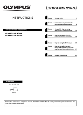 REPROCESSING MANUAL  INSTRUCTIONS  RHINO-LARYNGO VIDEOSCOPE  OLYMPUS ENF-V4 OLYMPUS ENF-VH2  Chapter 1  General Policy  1  Chapter 2  Function and Inspection of the Accessories for Reprocessing  9  Compatible Reprocessing Methods and Chemical Agents  11  Reprocessing Workflow for Endoscopes and Accessories  19  Chapter 5  Reprocessing the Endoscope  23  Chapter 6  Reprocessing Endoscopes Using an Automated Endoscope Reprocessor/Washer-Disinfector  57  Storage and Disposal  61  Chapter 3  Chapter 4  Chapter 7  Accessories: • ETO cap (MB-156)  MB-156  Refer to the endoscope’s companion manual, the “OPERATION MANUAL” with your endoscope model listed on the cover, for operation information.  