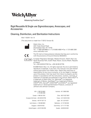 Rigid Reusable & Single use Sigmoidoscopes, Anoscopes, and Accessories Cleaning, Disinfection, and Sterilization Instructions Mat’l 103251 Ver. B (This document is made from 713512 Version B). Welch Allyn, Inc. 4341 State Street Road Skaneateles Falls, NY 13153 Tel. +1 800 535-6663 or +1 315 685 4560 • Fax +1 315 685 3361 www.welchallyn.com The CE mark on these products indicates that they are in conformity with the provisions of Council Directive 93/42/EEC. European Regulatory Manager, Medical Division, Welch Allyn Ltd, Navan Business Park, Dublin Road, Navan, County Meath, Republic of Ireland Tel: +353 46 90 67700 Fax: +353 46 90 67755 © 2009 Welch Allyn, Inc. All rights reserved. No one is permitted to reproduce or duplicate, in any form, this manual or any part thereof without permission from Welch Allyn. Welch Allyn assumes no responsibility for any injury to anyone, or for any illegal or improper use of the product, that may result from failure to properly use the product in accordance with the instructions, cautions, warnings, or statement of intended use published in this manual. Welch Allyn® is a trademark of Welch Allyn, Inc. Metricide® is a registered trademark of Metrex. CaviWipes™ is a trademark of Metrex. CIDEX® OPA, Sterrad®, CIDEZYME® and ENZOL® are registered trademarks of Advanced Sterilization Products, a division of Johnson and Johnson Company. USA +1 800 535 6663 +1 315 685 4560  Australia +61 2 9638 3000  Canada +1 800 561 8797  China +86 21 6327 9631  European Call Center +353 46 90 67790  France +33 1 60 09 33 66  Germany +49 7477 9271 70  Japan +81 3 3219 0071  Latin America +1 305 669 9003  Netherlans +31 157 505 000  Singapore +65 6419 8100  South Africa +27 11 777 7555  United Kingdom +44 207 365 6780  Sweden +46 85 853 6551  