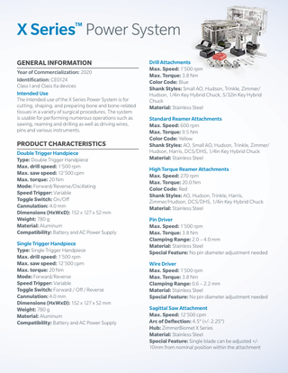 X Series™ Power System GENERAL INFORMATION Year of Commercialization: 2020 Identification: CE0124 Class I and Class IIa devices Intended Use The intended use of the X Series Power System is for cutting, shaping, and preparing bone and bone-related tissues in a variety of surgical procedures. The system is usable for performing numerous operations such as sawing, reaming and drilling as well as driving wires, pins and various instruments.  PRODUCT CHARACTERISTICS Double Trigger Handpiece Type: Double Trigger Handpiece Max. drill speed: 1’500 rpm Max. saw speed: 12’500 cpm Max. torque: 20 Nm Mode: Forward/Reverse/Oscillating Speed Trigger: Variable Toggle Switch: On/Off Cannulation: 4.0 mm Dimensions (HxWxD): 152 x 127 x 52 mm Weight: 780 g Material: Aluminum Compatibility: Battery and AC Power Supply Single Trigger Handpiece Type: Single Trigger Handpiece Max. drill speed: 1’500 rpm Max. saw speed: 12’500 cpm Max. torque: 20 Nm Mode: Forward/Reverse Speed Trigger: Variable Toggle Switch: Forward / Off / Reverse Cannulation: 4.0 mm Dimensions (HxWxD): 152 x 127 x 52 mm Weight: 780 g Material: Aluminum Compatibility: Battery and AC Power Supply  Drill Attachments Max. Speed: 1’500 rpm Max. Torque: 3.8 Nm Color Code: Blue Shank Styles: Small AO, Hudson, Trinkle, Zimmer/ Hudson, 1/4in Key Hybrid Chuck, 5/32in Key Hybrid Chuck Material: Stainless Steel Standard Reamer Attachments Max. Speed: 600 rpm Max. Torque: 9.5 Nm Color Code: Yellow Shank Styles: AO, Small AO, Hudson, Trinkle, Zimmer/ Hudson, Harris, DCS/DHS, 1/4in Key Hybrid Chuck Material: Stainless Steel High Torque Reamer Attachments Max. Speed: 270 rpm Max. Torque: 20.0 Nm Color Code: Red Shank Styles: AO, Hudson, Trinkle, Harris, Zimmer/Hudson, DCS/DHS, 1/4in Key Hybrid Chuck Material: Stainless Steel Pin Driver Max. Speed: 1’500 rpm Max. Torque: 3.8 Nm Clamping Range: 2.0 – 4.0 mm Material: Stainless Steel Special Feature: No pin diameter adjustment needed Wire Driver Max. Speed: 1’500 rpm Max. Torque: 3.8 Nm Clamping Range: 0.6 – 2.2 mm Material: Stainless Steel Special Feature: No pin diameter adjustment needed Sagittal Saw Attachment Max. Speed: 12’500 cpm Arc of Deflection: 4.5° (+/- 2.25°) Hub: ZimmerBiomet X Series Material: Stainless Steel Special Feature: Single blade can be adjusted +/10mm from nominal position within the attachment  