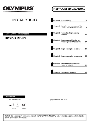 REPROCESSING MANUAL  INSTRUCTIONS  RHINO-LARYNGO FIBERSCOPE  Chapter 1  General Policy  1  Chapter 2  Function and Inspection of the Accessories for Reprocessing  9  Compatible Reprocessing Methods  11  Reprocessing Workflow for Endoscopes and Accessories  27  Chapter 5  Reprocessing the Endoscope  31  Chapter 6  Reprocessing the Accessories  65  Chapter 7  Reprocessing Endoscopes Using an AER/WD  81  Storage and Disposal  85  Chapter 3  OLYMPUS ENF-GP2 Chapter 4  Chapter 8  Accessories: • ETO cap (MB-156)  MB-156  • Light guide adapter (MAJ-900)  MAJ-900  Refer to the endoscope’s companion manual, the “OPERATION MANUAL” with your endoscope model listed on the cover, for operation information.  