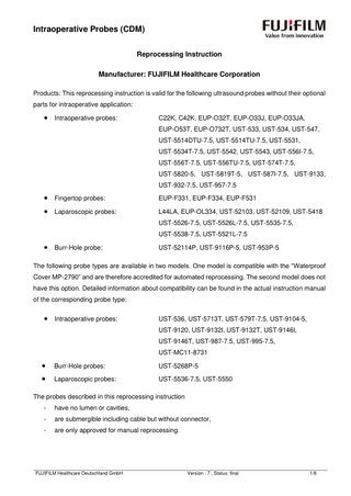 Intraoperative Probes (CDM) Reprocessing Instruction Manufacturer: FUJIFILM Healthcare Corporation Products: This reprocessing instruction is valid for the following ultrasound probes without their optional parts for intraoperative application:  •  Intraoperative probes:  C22K, C42K, EUP-O32T, EUP-O33J, EUP-O33JA, EUP-O53T, EUP-O732T, UST-533, UST-534, UST-547, UST-5514DTU-7.5, UST-5514TU-7.5, UST-5531, UST-5534T-7.5, UST-5542, UST-5543, UST-556I-7.5, UST-556T-7.5, UST-556TU-7.5, UST-574T-7.5, UST-5820-5, UST-5819T-5, UST-587I-7.5, UST-9133, UST-932-7.5, UST-957-7.5  •  Fingertop probes:  EUP-F331, EUP-F334, EUP-F531  •  Laparoscopic probes:  L44LA, EUP-OL334, UST-52103, UST-52109, UST-5418 UST-5526-7.5, UST-5526L-7.5, UST-5535-7.5, UST-5538-7.5, UST-5521L-7.5  •  Burr-Hole probe:  UST-52114P, UST-9116P-5, UST-953P-5  The following probe types are available in two models. One model is compatible with the “Waterproof Cover MP-2790” and are therefore accredited for automated reprocessing. The second model does not have this option. Detailed information about compatibility can be found in the actual instruction manual of the corresponding probe type:  •  Intraoperative probes:  UST-536, UST-5713T, UST-579T-7.5, UST-9104-5, UST-9120, UST-9132I, UST-9132T, UST-9146I, UST-9146T, UST-987-7.5, UST-995-7.5, UST-MC11-8731  •  Burr-Hole probes:  UST-5268P-5  •  Laparoscopic probes:  UST-5536-7.5, UST-5550  The probes described in this reprocessing instruction -  have no lumen or cavities,  -  are submergible including cable but without connector,  -  are only approved for manual reprocessing.  FUJIFILM Healthcare Deutschland GmbH  Version : 7 , Status: final  1/8  