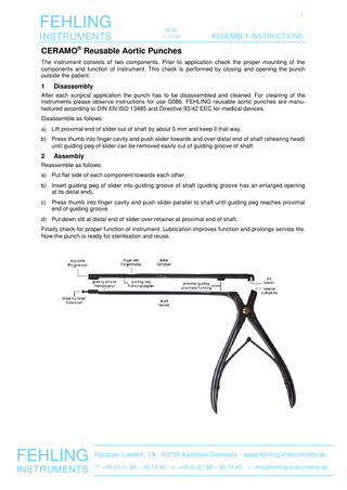 FEHLING INSTRUMENTS  1 M 09 1-11/14  ASSEMBLY INSTRUCTIONS  CERAMO® Reusable Aortic Punches The instrument consists of two components. Prior to application check the proper mounting of the components and function of instrument. This check is performed by closing and opening the punch outside the patient.  1  Disassembly  After each surgical application the punch has to be disassembled and cleaned. For cleaning of the instruments please observe instructions for use G086. FEHLING reusable aortic punches are manufactured according to DIN EN ISO 13485 and Directive 93/42 EEC for medical devices. Disassemble as follows: a) Lift proximal end of slider out of shaft by about 5 mm and keep it that way. b) Press thumb into finger cavity and push slider towards and over distal end of shaft (shearing head) until guiding peg of slider can be removed easily out of guiding groove of shaft.  2  Assembly  Reassemble as follows: a) Put flat side of each component towards each other. b) Insert guiding peg of slider into guiding groove of shaft (guiding groove has an enlarged opening at its distal end). c) Press thumb into finger cavity and push slider parallel to shaft until guiding peg reaches proximal end of guiding groove. d) Put down slit at distal end of slider over retainer at proximal end of shaft. Finally check for proper function of instrument. Lubrication improves function and prolongs service life. Now the punch is ready for sterilisation and reuse.  FEHLING Hanauer Landstr. 7A · 63791 Karlstein/Germany · www.fehling-instruments.de  INSTRUMENTS  +49 (0) 61 88 – 95 74.40 ·  +49 (0) 61 88 – 95 74.45 ·  info@fehling-instruments.de  