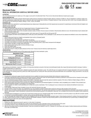 ENGLISH/INSTRUCTIONS FOR USE  Electrode Probe READ ALL INFORMATION CAREFULLY BEFORE USING ATTENTION This informational brochure is to assist you in the usage of, and care for, the Electrode Probe. This is not an instructional reference to laparoscopic surgery. DEVICE DESCRIPTION Electrode Probes are monopolar (unipolar) electrosurgical cautery devices comprised of metal and plastic rated at a maximum of 2000 Vp. They are designed to cauterize, irrigate, and aspirate a laparoscopic surgical field when used in conjunction with Core Trumpet Hand Controls or Threaded Handle for Probe. Devices are 5mm x 32cm, have moveable sheaths and are available with the following tip designs: Spatula, L-Hook, J-Hook, and Needle. INTENDED USE Electrode Probes have applications in gynecological laparoscopy, laparoscopic cholecystectomy and other laparoscopic procedures for cauterizing an endoscopic field and irrigation and aspiration at the surgical site. INSTRUCTIONS FOR USE 1. Thread the Electrode Probe into the Core Trumpet Hand Control or Threaded Handle for Probe. 2. Securely attach the Electrode Probe to the Hand Control to prevent leaking. 3. Attach a standard cautery cable to the monopolar (unipolar) cautery connector. Ensure a secure connection. Should eschar adherence occur, the electrode tips may be cleaned with an electrosurgical scratch pad. 4. This product is designed for non-continuous operation, with a duty cycle of 10 seconds ON, and 30 seconds OFF. 5. Devices supplied non-sterile must be sterilized prior to initial use to avoid contamination. Prior to subsequent re-use, devices are to be cleaned and sterilized to avoid cross-contamination. CLEANING 1. Remove Electrode Probe from irrigation and aspiration hand control or threaded handle. 2. Remove Sheath from Electrode Probe. 3. Use detergent mixed to manufacturer’s specification for cleaning. 4. Thoroughly scrub exteriors of products with a clean, soft brush dampened with detergent. 5. Thoroughly scrub interiors of products (as applicable) with a long cleaning brush or pipe cleaner dampened with detergent. 6. Clean product until able to visually verify soil removal. 7. Rinse product under running water to remove all traces of soap. 8. Rinse with distilled water. 9. Wipe product dry with lint-free towel. 10. Manipulate product to verify all visible surfaces are free of soil. If traces of soil are observed, repeat steps above. STERILIZATION The devices should be sterilized using an FDA cleared wrap indicated for these sterilization cycles.  Sterilization Cycle Configuration Minimum Temperature  Pre-Vacuum  Gravity  Wrapped  Wrapped  132 ºC/270 ºF  121 ºC/250 ºF  Cycle Time  4 minutes  15 minutes  Minimum Dry Time  10 minutes  10 minutes  After cleaning and sterilization, inspect the condition of O-ring where electrode connects to the hand controls/threaded handle. Also inspect the electrode sheath for damage. Contact a ConMed representative for replacement. CORE Laparoscopic instruments have been validated for twenty (20) steam sterilization cycles. The useful life span of a surgical instrument is largely dependent on the care and handling of the instrument. For optimal product life, protect the CORE instruments from contact with other instruments during decontamination and re-sterilization. Allow instruments to cool and dry prior to handling.  WARNINGS 1. 2.  Procedures for endoscopic surgery should be performed only by qualified and trained physicians familiar with endoscopic surgical technique. A thorough understanding of the principles and techniques involved in laparoscopic laser and electrosurgical procedures is essential to avoid shock and burn hazards to both patient and medical personnel and damage to the device or other medical instruments. 3. Use only with electrosurgical units that comply with IEC 60601-1 Standards. Do not exceed the maximum electrical capacity of the device. Maximum Rated Voltage is 2000 Vp. 4. Always use the lowest possible setting to achieve the desired electrosurgical effect. 5. When electrosurgical instruments and accessories from different manufacturers are employed together in a procedure, verify compatibility prior to initiation of the procedure and ensure that electrical insulation or grounding is not compromised. 6. Devices supplied non-sterile must be sterilized prior to initial use to avoid contamination. Prior to subsequent re-use, devices are to be cleaned and sterilized to avoid crosscontamination. 7. If any damage of Electrode Probe’s insulation is found, the instrument should not be used. 8. DO NOT modify or repair this device; any modifications may pose significant possible hazards and/or impair the continuous safe operation of the instrument. 9. DO NOT use a monopolar (unipolar) instrument as a bipolar cautery instrument. The use and proper placement of a patient neutral (dispersive) electrode is a key element in safe and effective electrosurgery. Follow manufacturer’s directions and recommended practices for the preparation, placement, use, surveillance and removal of the patient neutral (dispersive) electrode. 10. Core Electrodes are designed for use with Core Trumpet Hand Controls and Core Threaded Handle ONLY. DO NOT attempt to connect the probes to any other ES connector, handle, or instrument to avoid potential patient or clinician injury as well as potential damage to the product. 11. The risk associated with surgical smoke toxicity may be mitigated by the use of an appropriate smoke evacuation system. Follow hospital procedure for venting of the pneumoperitoneum. 12. When using the device to suction or irrigate, ensure the outer sheath is lowered or locked in the fully forward position to cover the electrode tip to prevent injury to underlying viscera. 13. Functional tip and shaft of this device are the Applied Parts.  PRECAUTIONS 1. 2. 3. 4.  Federal law (USA) restricts this device to sale by or on the order of a physician. Thoroughly inspect device for damage prior to initial use and subsequent re-use. If damage is found, instrument should not be used. During trocar insertion, always have the electrode tip covered to avoid potential damage to trocar seals and electrode tip. After use, this product may be a potential biohazard. Clean and re-sterilize as detailed in this IFU, or dispose of in accordance with hospital or facility medical practice and following local, state, and federal laws.  ConMed Corporation 5  25 French Road Utica, New York, 13502-5994 USA  For International orders or inquires, please contact CONMED International Sales +1 (315) 797-8375 • FAX +1 (315) 735-6235 www.conmed.com P/N P000019848 REV C 04/2022  