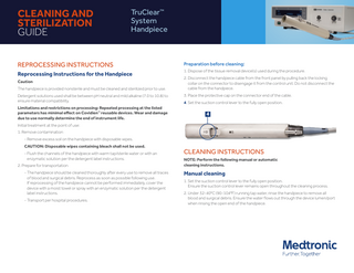 CLEANING AND STERILIZATION GUIDE TruClear™ System Handpiece REPROCESSING INSTRUCTIONS Preparation before cleaning: Reprocessing Instructions for the Handpiece 1. Dispose of the tissue removal device(s) used during the procedure. Caution The handpiece is provided nonsterile and must be cleaned and sterilized prior to use. Detergent solutions used shall be between pH neutral and mild alkaline (7.0 to 10.8) to ensure material compatibility. Limitations and restrictions on processing: Repeated processing at the listed parameters has minimal effect on Covidien™ reusable devices. Wear and damage due to use normally determine the end of instrument life. 2. Disconnect the handpiece cable from the front panel by pulling back the locking collar on the connector to disengage it from the control unit. Do not disconnect the cable from the handpiece. 3. Place the protective cap on the connector end of the cable. 4. Set the suction control lever to the fully open position. 4 Initial treatment at the point of use: 1. Remove contamination - Remove excess soil on the handpiece with disposable wipes. CAUTION: Disposable wipes containing bleach shall not be used. - Flush the channels of the handpiece with warm tap/sterile water or with an enzymatic solution per the detergent label instructions. 2. Prepare for transportation - The handpiece should be cleaned thoroughly after every use to remove all traces of blood and surgical debris. Reprocess as soon as possible following use. If reprocessing of the handpiece cannot be performed immediately, cover the device with a moist towel or spray with an enzymatic solution per the detergent label instructions. - Transport per hospital procedures. CLEANING INSTRUCTIONS NOTE: Perform the following manual or automatic cleaning instructions. Manual cleaning 1. Set the suction control lever to the fully open position. Ensure the suction control lever remains open throughout the cleaning process. 2. Under 32-40°C (90-104°F) running tap water, rinse the handpiece to remove all blood and surgical debris. Ensure the water flows out through the device lumen/port when rinsing the open end of the handpiece.