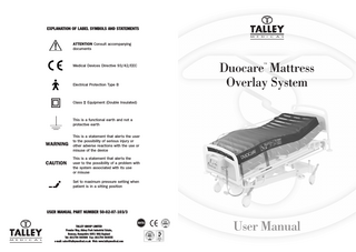 EXPLANATION OF LABEL SYMBOLS AND STATEMENTS  ATTENTION Consult accompanying documents  Medical Devices Directive 93/42/EEC  Electrical Protection Type B  Class  Duocare Mattress Overlay System ™  Equipment (Double Insulated)  This is a functional earth and not a protective earth  WARNING  CAUTION  This is a statement that alerts the user to the possibility of serious injury or other adverse reactions with the use or misuse of the device This is a statement that alerts the user to the possibility of a problem with the system associated with its use or misuse Set to maximum pressure setting when patient is in a sitting position  USER MANUAL PART NUMBER 50-02-07-103/3  TALLEY GROUP LIMITED Premier Way, Abbey Park Industrial Estate, Romsey, Hampshire SO51 9AQ England Tel: (0)1794 503500 Fax: (0)1794 503555 e-mail: sales@talleymedical.co.uk Web: www.talleymedical.com  User Manual  