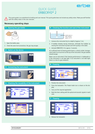 QUICK GUIDE ERBECRYO® 2 !  This quick guide is no substitute for briefing and user manual. This quick guide does not include any safety notes. Make yourself familiar with the safety notes in the user manuals.  Necessary operating steps 1 Opening the gas bottle  5 Checking the function and seal of the instrument  VWHULOHZDWHURU 1D&OVROXWLRQ DSSUR[Ɠ&  1. Immerse the instrument tip to a depth of approx. 5 cm. 1. Open the bottle valve. 2. Check the seal of all connections. No gas may escape.  2 Switch on the device  2. If bubbles develop during immersion, eliminate the bubbles by moving the instrument tip back and forth quickly in the water. 3. Activate ERBECRYO 2 for approx. 5 seconds. At a sufficient level of freezing performance, a clearly visible, homogeneous ball of ice must form at the tip of the instrument. No gas bubbles should escape. Never use an instrument if the freezing performance is inadequate or if the instrument is not leak-tight. If an instrument is not leak-tight, there is a risk of a gas embolism.  6 Freezing 3 Connecting the instrument  4 Checking the reusability of the instrument  1. Position the instrument. 2. Press the footswitch. The Freeze mode icon is shown on the display. 3. Carry out the required application. 4. Note the timer setting with the optical and acoustic signals in each case.  7 Thawing   Release the footswitch.  CRYOSURGERY  80114-351  07.16  