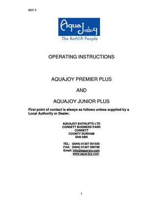 REV.9  OPERATING INSTRUCTIONS  AQUAJOY PREMIER PLUS AND AQUAJOY JUNIOR PLUS First point of contact is always as follows unless supplied by a Local Authority or Dealer. AQUAJOY BATHLIFTS LTD CONSETT BUSINESS PARK CONSETT COUNTY DURHAM DH8 6BN TEL: (0044) 01207 501555 FAX: (0044) 01207 599789 Email: info@aqua-joy.com www.aqua-joy.com  1  