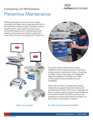 Computing Cart Workstations  Preventive Maintenance Getting peak performance from your mobile computing cart fleet is key to optimizing the ROI of your electronic health records. Maximum runtime, simple function, and hassle-free use by your clinical staff supports your comprehensive EHR initiative and ensures your facility is getting the most value out of your computing cart investment.  To protect optimal performance, Capsa Healthcare recommends a periodic inspection and preventive maintenance of your computing cart fleet. These simple steps can safeguard against breakdowns and help you realize uninterrupted clinical workflow and cart availability. Take a few minutes to consider these simple tasks that can support improved runtime and consistent performance from your computing cart fleet. As always, please contact Capsa Healthcare service team at 800.437. 6633 if you have any questions or require expert technical support on your Capsa computing cart solutions. M38e and CareLink™  See other side for Inspection Checklist  www.CapsaHealthcare.com | 800.437.6633 ©2016 Capsa Healthcare  