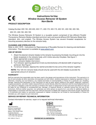 Instructions for Use Window Access Retractor SI System Non-Sterile PRODUCT DESCRIPTION Catalog Number 400-150, 400-400, 400-171, 400-172, 400-173, 400-181, 400-182, 400-183, 400-191, 400-192, 400-193 The Window Access Retractor SI System is a reusable system comprised of two different Parallel Thoracotomy Retractor Bodies (standard and short rack) and several different MV Retractor Blade Sets (standard, slim, and angled). The Window Access System has several threaded receptacles for mounting accessory devices on the retractor body. CLEANING AND STERILIZATION Refer to 440-11975 - Instructions for Reprocessing of Reusable Devices for cleaning and sterilization information. This document is available at www.estech.com USE OF DEVICE 1. Attach the desired retractor blades to the retractor by pressing the blade-mounting pin into the blade receptacle in the retractor body until it clicks securely into place. See figure 1. 2. Make appropriate surgical incision. 3. Insert retractor blades into incision. 4. Turn retractor opening adjustment knob counterclockwise until desired width of opening is achieved. See Figure 1 5. To remove retractor, depress the ratchet and slide the two arms of the retractor together. NOTE: The 120 mm retractor body should only be used with the slim blades to provide the appropriate amount of retraction. WARRANTY AtriCure warrants that reasonable care has been used in the design and manufacture of this instrument. This warranty is in lieu of and excludes all other warranties not expressly set forth herein, whether expressed or implied by operation of law or otherwise, including, but not limited to, any implied warranties of merchantability or fitness for a particular use. Handling , storage, cleaning and sterilization of this instrument as well as other factors relating to the patient, diagnosis, treatment, surgical procedures, and other matters beyond AtriCure control directly affect the instrument and the result obtained from it s use. AtriCure’s obligation under this warranty is limited to the repair or replacement of this instrument and AtriCure shall not be liable for any incidental or consequential loss, damage, or expense directly or indirectly arising from the use of this instrument. AtriCure neither assumes, nor authorizes any other person to assume for it, any other or additional liability or responsibility in connection with this instrument. AtriCure assumes no liability with respect to instruments reused, reproces sed or re-sterilized and makes no warranties expressed or implied, including but not limited to merchantability or fitness for intended use, with respect to such instrument.  SERVICE OR REPAIR /TECHNICAL INFORMATION Contact information for service, repair or to request technical information:  Manufactured by: AtriCure Incorporated 7555 Innovation Way Mason, Ohio 45040 USA Customer Service: 1-866-349-2342 (toll free) 1-513-755-4100 (phone) 430-13853-01 Rev D  European Representative: Köntges SPRL Avenue Hellevelt 35 B-1180 Brussels Belgium Tel: +32 (0) 2 375 51 63 FAX: +32 (0) 2 375 89 06 e-mail: herbert.kontges@skynet.be PROPRIETARY & CONFIDENTIAL  Page 1 of 3  